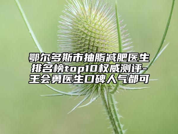 鄂尔多斯市抽脂减肥医生排名榜top10权威测评-王会勇医生口碑人气都可