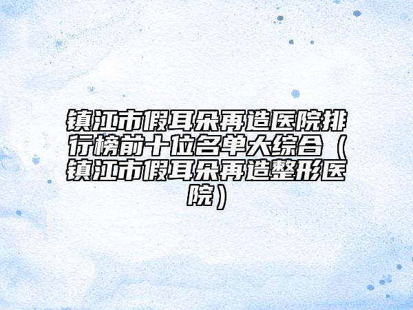 镇江市假耳朵再造医院排行榜前十位名单大综合（镇江市假耳朵再造整形医院）
