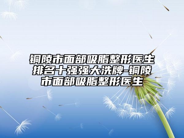 铜陵市面部吸脂整形医生排名十强强大洗牌-铜陵市面部吸脂整形医生