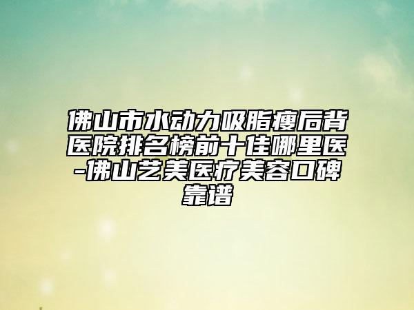 佛山市水动力吸脂瘦后背医院排名榜前十佳哪里医-佛山艺美医疗美容口碑靠谱