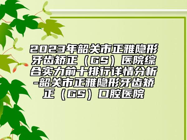 2023年韶关市正雅隐形牙齿矫正（GS）医院综合实力前十排行详情分析-韶关市正雅隐形牙齿矫正（GS）口腔医院