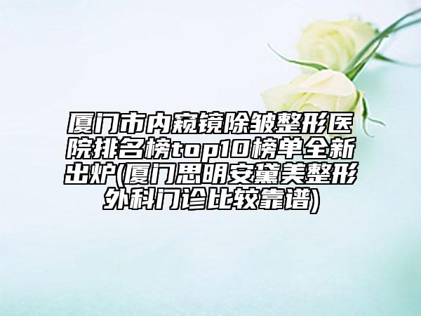 厦门市内窥镜除皱整形医院排名榜top10榜单全新出炉(厦门思明安黛美整形外科门诊比较靠谱)