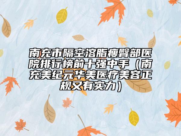 南充市隔空溶脂瘦臀部医院排行榜前十强中手（南充美纪元华美医疗美容正规又有实力）