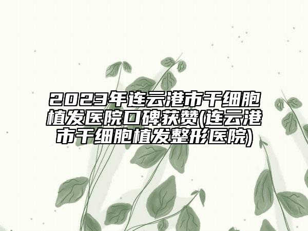 2023年连云港市干细胞植发医院口碑获赞(连云港市干细胞植发整形医院)