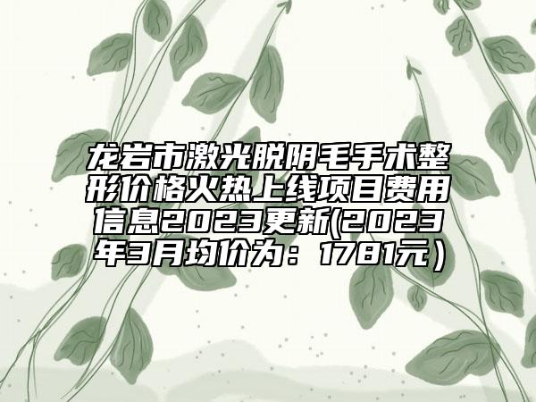 龙岩市激光脱阴毛手术整形价格火热上线项目费用信息2023更新(2023年3月均价为：1781元）