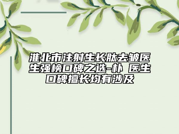 淮北市注射生长肽去皱医生强榜口碑之选-朴晙医生口碑擅长均有涉及