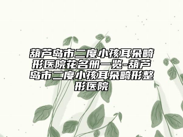 葫芦岛市二度小孩耳朵畸形医院花名册一览-葫芦岛市二度小孩耳朵畸形整形医院