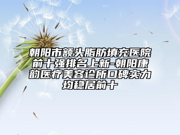 朝阳市额头脂肪填充医院前十强排名上新-朝阳康韵医疗美容诊所口碑实力均稳居前十