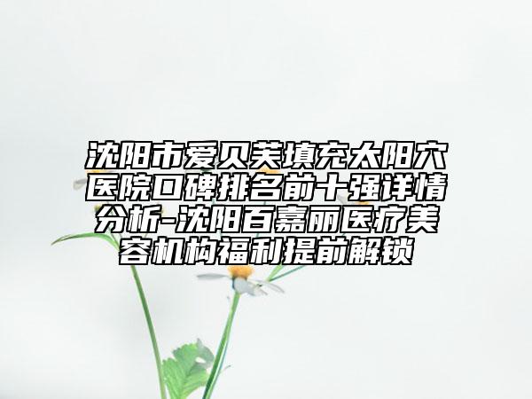 沈阳市爱贝芙填充太阳穴医院口碑排名前十强详情分析-沈阳百嘉丽医疗美容机构福利提前解锁