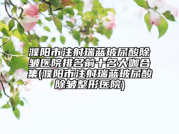 濮阳市注射瑞蓝玻尿酸除皱医院排名前十名大咖合集(濮阳市注射瑞蓝玻尿酸除皱整形医院)