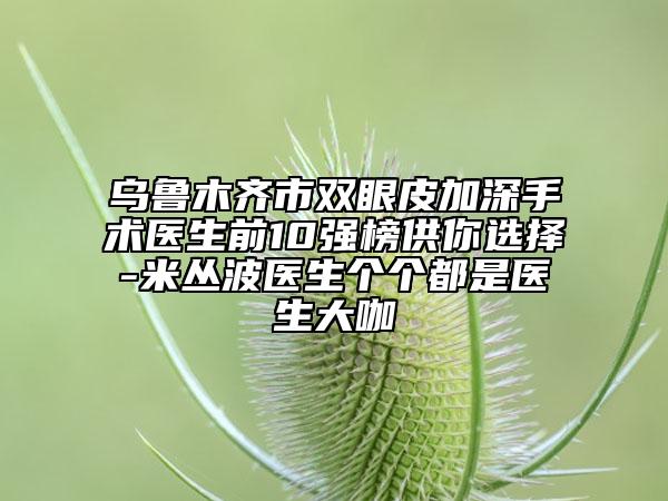 乌鲁木齐市双眼皮加深手术医生前10强榜供你选择-米丛波医生个个都是医生大咖