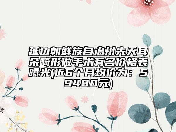 延边朝鲜族自治州先天耳朵畸形做手术有名价格表曝光(近6个月均价为：59480元)