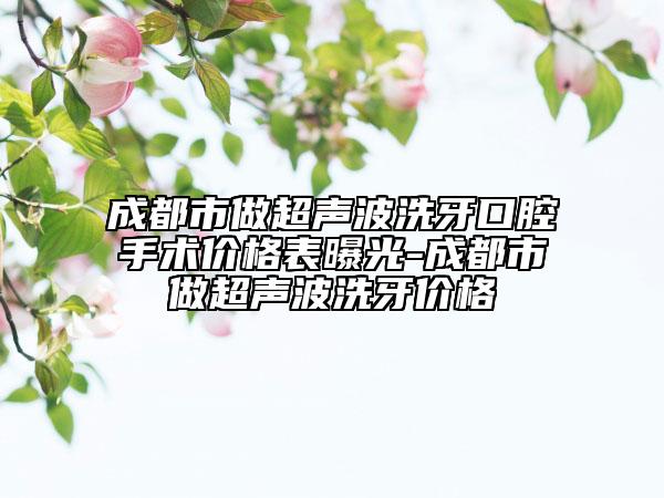 成都市做超声波洗牙口腔手术价格表曝光-成都市做超声波洗牙价格