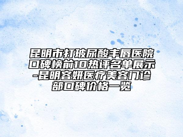 昆明市打玻尿酸丰唇医院口碑榜前10热评名单展示-昆明容妍医疗美容门诊部口碑价格一览