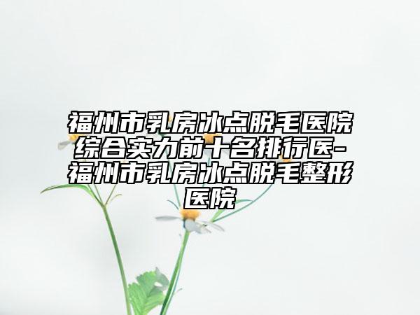 福州市乳房冰点脱毛医院综合实力前十名排行医-福州市乳房冰点脱毛整形医院