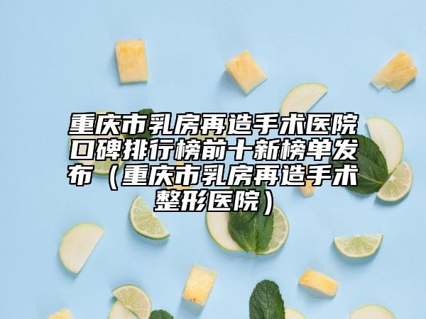 重庆市乳房再造手术医院口碑排行榜前十新榜单发布（重庆市乳房再造手术整形医院）