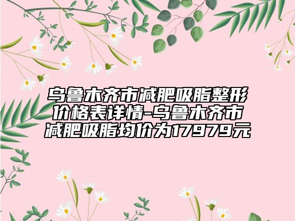乌鲁木齐市减肥吸脂整形价格表详情-乌鲁木齐市减肥吸脂均价为17979元
