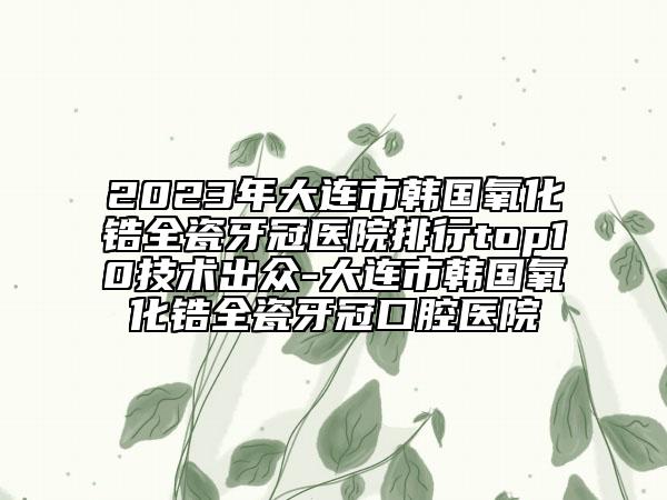 2023年大连市韩国氧化锆全瓷牙冠医院排行top10技术出众-大连市韩国氧化锆全瓷牙冠口腔医院