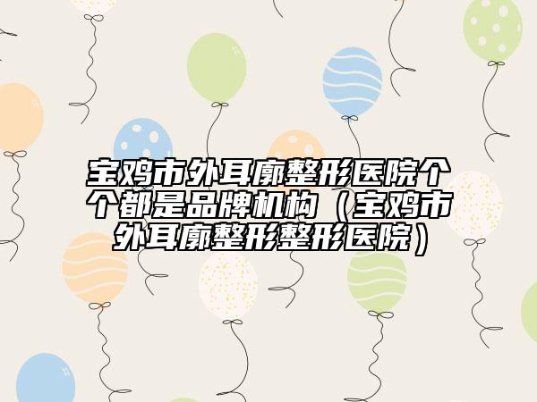宝鸡市外耳廓整形医院个个都是品牌机构（宝鸡市外耳廓整形整形医院）