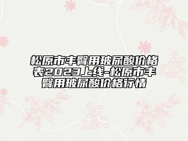 松原市丰臀用玻尿酸价格表2023上线-松原市丰臀用玻尿酸价格行情