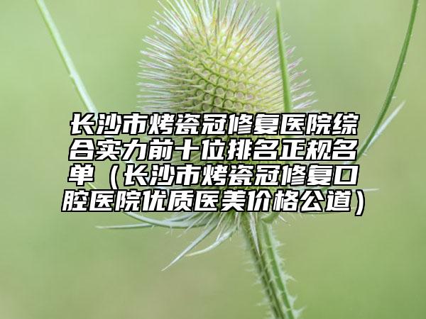 长沙市烤瓷冠修复医院综合实力前十位排名正规名单（长沙市烤瓷冠修复口腔医院优质医美价格公道）