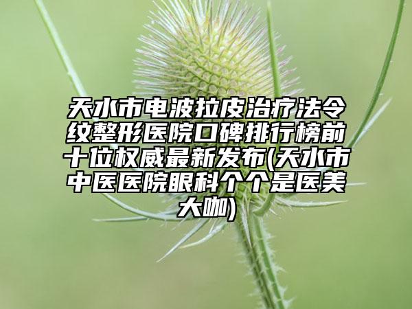 天水市电波拉皮治疗法令纹整形医院口碑排行榜前十位权威最新发布(天水市中医医院眼科个个是医美大咖)