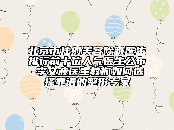 北京市注射美容除皱医生排行前十位人气医生公布-李文波医生教你如何选择靠谱的整形专家