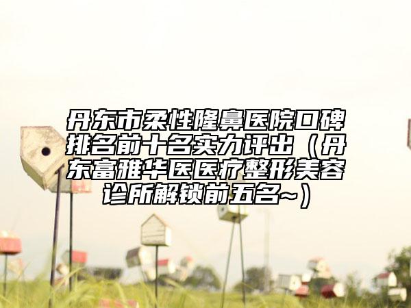 丹东市柔性隆鼻医院口碑排名前十名实力评出（丹东富雅华医医疗整形美容诊所解锁前五名~）