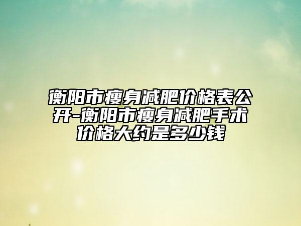 衡阳市瘦身减肥价格表公开-衡阳市瘦身减肥手术价格大约是多少钱