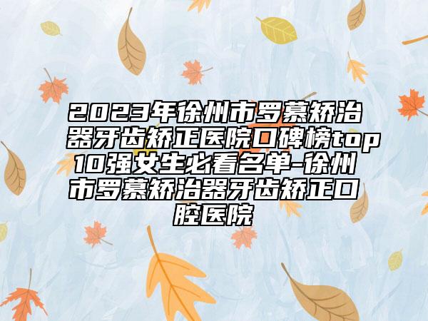 2023年徐州市罗慕矫治器牙齿矫正医院口碑榜top10强女生必看名单-徐州市罗慕矫治器牙齿矫正口腔医院