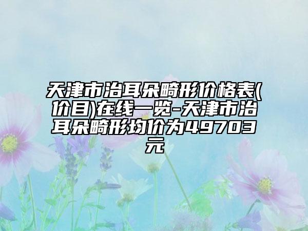 天津市治耳朵畸形价格表(价目)在线一览-天津市治耳朵畸形均价为49703元