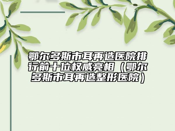 鄂尔多斯市耳再造医院排行前十位权威亮相（鄂尔多斯市耳再造整形医院）