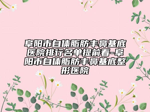 阜阳市自体脂肪丰鼻基底医院排行名单提前看-阜阳市自体脂肪丰鼻基底整形医院