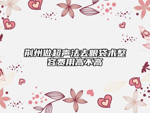 荆州做超声法去眼袋术整容费用高不高