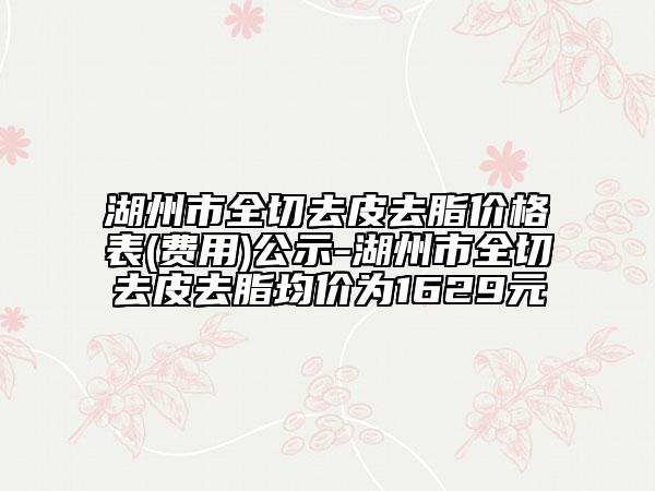 湖州市全切去皮去脂价格表(费用)公示-湖州市全切去皮去脂均价为1629元