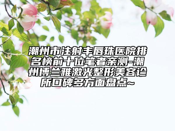 潮州市注射丰唇珠医院排名榜前十位笔者亲测-潮州博兰雅激光整形美容诊所口碑多方面盘点~