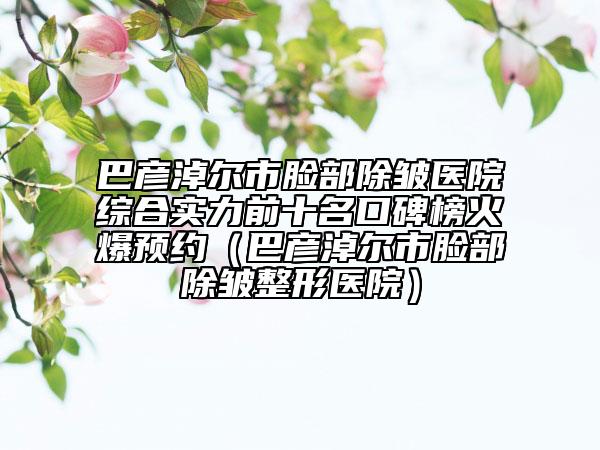 巴彦淖尔市脸部除皱医院综合实力前十名口碑榜火爆预约（巴彦淖尔市脸部除皱整形医院）