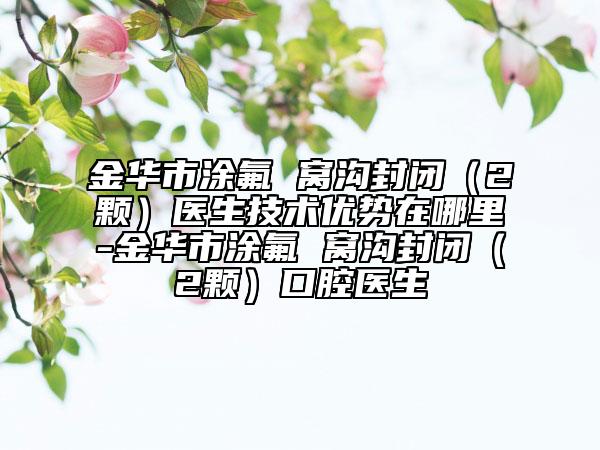 金华市涂氟 窝沟封闭（2颗）医生技术优势在哪里-金华市涂氟 窝沟封闭（2颗）口腔医生