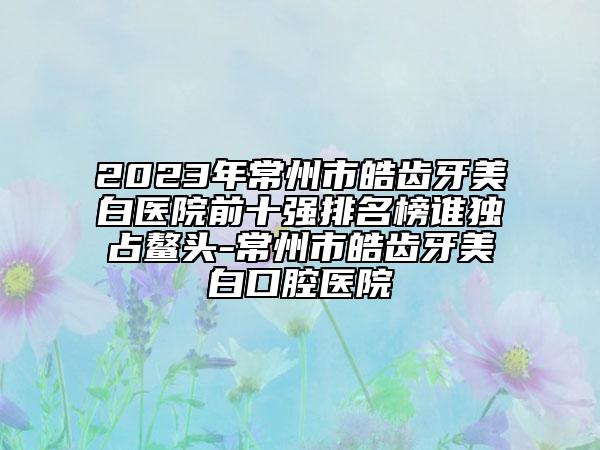 2023年常州市皓齿牙美白医院前十强排名榜谁独占鳌头-常州市皓齿牙美白口腔医院