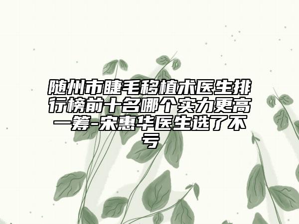 随州市睫毛移植术医生排行榜前十名哪个实力更高一筹-宋惠华医生选了不亏