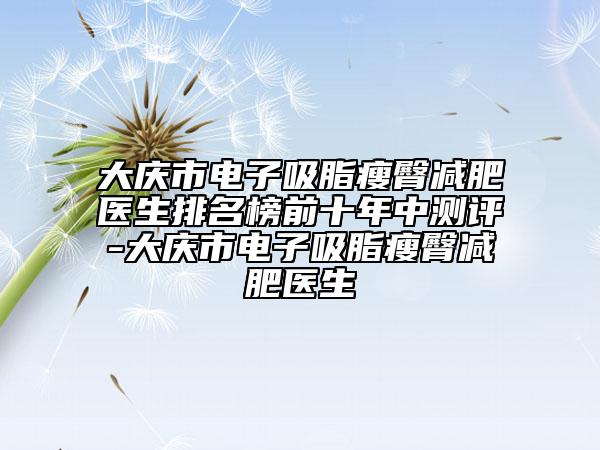 大庆市电子吸脂瘦臀减肥医生排名榜前十年中测评-大庆市电子吸脂瘦臀减肥医生