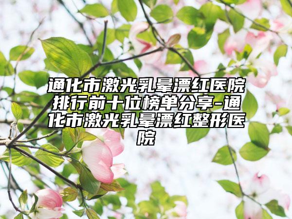 通化市激光乳晕漂红医院排行前十位榜单分享-通化市激光乳晕漂红整形医院