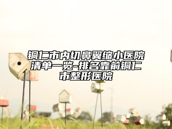 铜仁市内切鼻翼缩小医院清单一览-排名靠前铜仁市整形医院