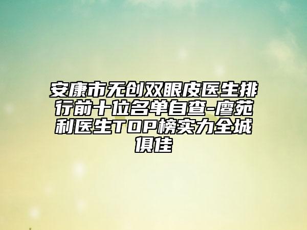 安康市无创双眼皮医生排行前十位名单自查-廖苑利医生TOP榜实力全城俱佳