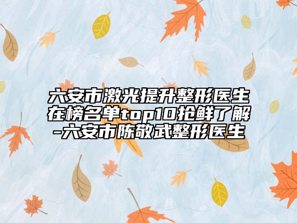 六安市激光提升整形医生在榜名单top10抢鲜了解-六安市陈敬武整形医生