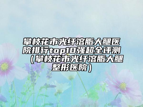 攀枝花市光纤溶脂大腿医院排行top10强超全评测（攀枝花市光纤溶脂大腿整形医院）