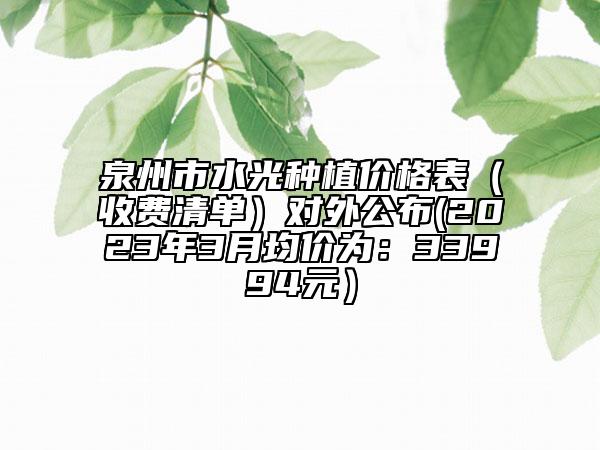 泉州市水光种植价格表（收费清单）对外公布(2023年3月均价为：33994元）