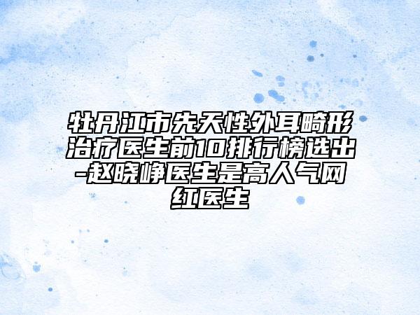 牡丹江市先天性外耳畸形治疗医生前10排行榜选出-赵晓峥医生是高人气网红医生