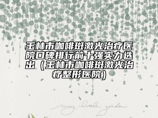 玉林市咖啡斑激光治疗医院口碑排行前十强实力选出（玉林市咖啡斑激光治疗整形医院）