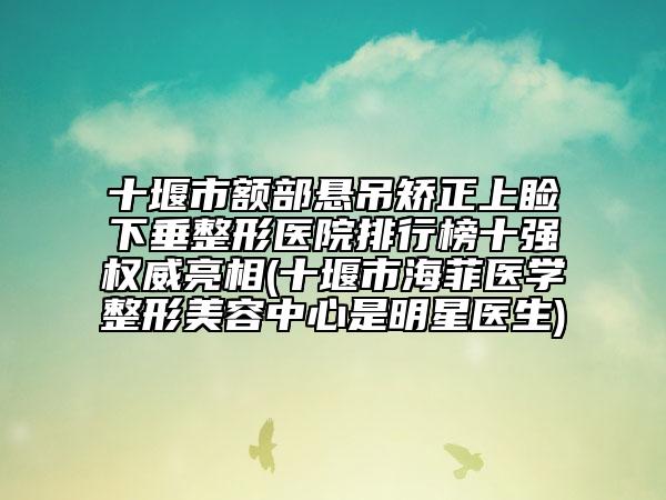 十堰市额部悬吊矫正上睑下垂整形医院排行榜十强权威亮相(十堰市海菲医学整形美容中心是明星医生)